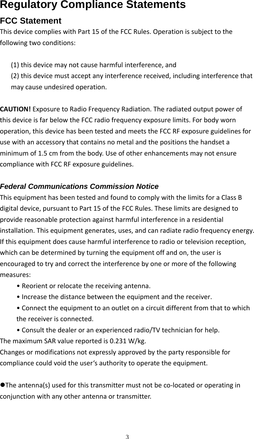  3Regulatory Compliance Statements FCC Statement ThisdevicecomplieswithPart15oftheFCCRules.Operationissubjecttothefollowingtwoconditions:(1)thisdevicemaynotcauseharmfulinterference,and(2)thisdevicemustacceptanyinterferencereceived,includinginterferencethatmaycauseundesiredoperation.CAUTION!ExposuretoRadioFrequencyRadiation.TheradiatedoutputpowerofthisdeviceisfarbelowtheFCCradiofrequencyexposurelimits.Forbodywornoperation,thisdevicehasbeentestedandmeetstheFCCRFexposureguidelinesforusewithanaccessorythatcontainsnometalandthepositionsthehandsetaminimumof1.5cmfromthebody.UseofotherenhancementsmaynotensurecompliancewithFCCRFexposureguidelines.  Federal Communications Commission Notice ThisequipmenthasbeentestedandfoundtocomplywiththelimitsforaClassBdigitaldevice,pursuanttoPart15oftheFCCRules.Theselimitsaredesignedtoprovidereasonableprotectionagainstharmfulinterferenceinaresidentialinstallation.Thisequipmentgenerates,uses,andcanradiateradiofrequencyenergy.Ifthisequipmentdoescauseharmfulinterferencetoradioortelevisionreception,whichcanbedeterminedbyturningtheequipmentoffandon,theuserisencouragedtotryandcorrecttheinterferencebyoneormoreofthefollowingmeasures:• Reorientorrelocatethereceivingantenna.•Increasethedistancebetweentheequipmentandthereceiver.•Connecttheequipmenttoanoutletonacircuitdifferentfromthattowhichthereceiverisconnected.•Consultthedealeroranexperiencedradio/TVtechnicianforhelp.ThemaximumSARvaluereportedis0.231W/kg.Changesormodificationsnotexpresslyapprovedbythepartyresponsibleforcompliancecouldvoidtheuser‘sauthoritytooperatetheequipment.zTheantenna(s)usedforthistransmittermustnotbeco‐locatedoroperatinginconjunctionwithanyotherantennaortransmitter.  