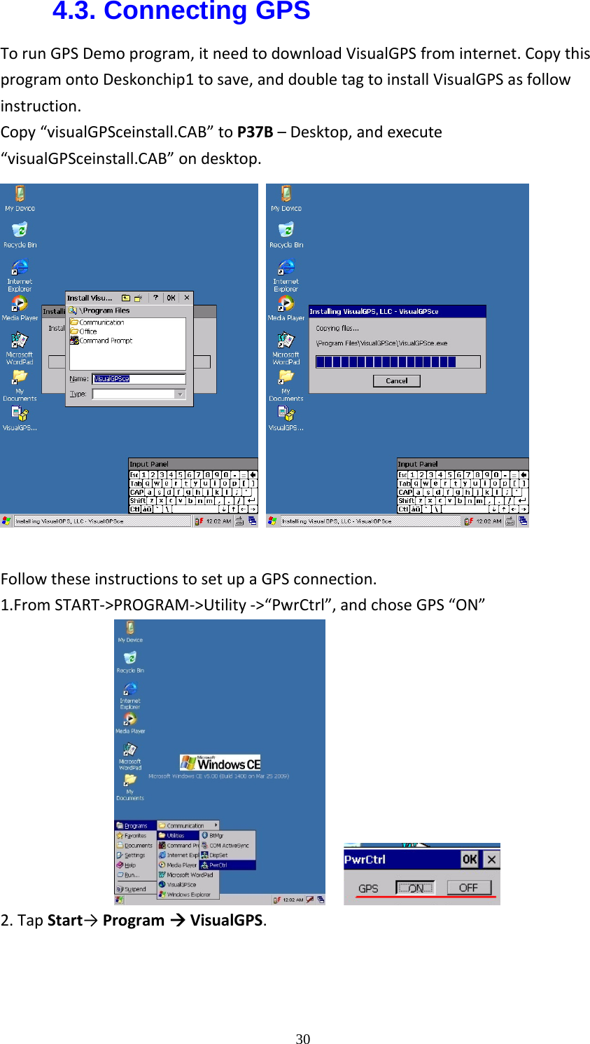  304.3. Connecting GPS TorunGPSDemoprogram,itneedtodownloadVisualGPSfrominternet.CopythisprogramontoDeskonchip1tosave,anddoubletagtoinstallVisualGPSasfollowinstruction.Copy&ldquo;visualGPSceinstall.CAB&rdquo;toP37B&ndash;Desktop,andexecute&ldquo;visualGPSceinstall.CAB&rdquo;ondesktop.    FollowtheseinstructionstosetupaGPSconnection. 1.FromSTART‐>PROGRAM‐>Utility‐>&ldquo;PwrCtrl&rdquo;,andchoseGPS&ldquo;ON&rdquo;     2.TapStart&rarr;Program&AElig;VisualGPS.