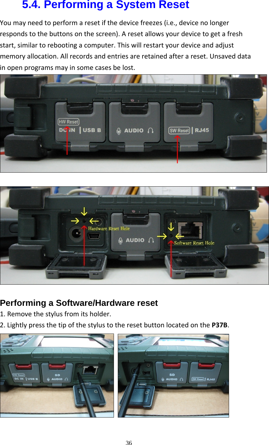  365.4. Performing a System Reset Youmayneedtoperformaresetifthedevicefreezes(i.e.,devicenolongerrespondstothebuttonsonthescreen).Aresetallowsyourdevicetogetafreshstart,similartorebootingacomputer.Thiswillrestartyourdeviceandadjustmemoryallocation.Allrecordsandentriesareretainedafterareset.Unsaveddatainopenprogramsmayinsomecasesbelost.Performing a Software/Hardware reset   1.Removethestylusfromitsholder.2.LightlypressthetipofthestylustotheresetbuttonlocatedontheP37B.    