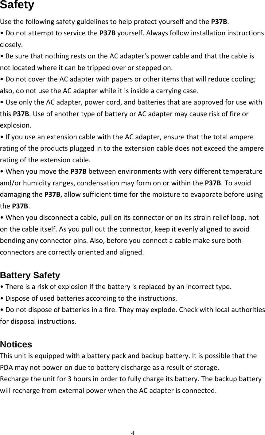  4  Safety UsethefollowingsafetyguidelinestohelpprotectyourselfandtheP37B.&bull;DonotattempttoservicetheP37Byourself.Alwaysfollowinstallationinstructionsclosely.&bull;BesurethatnothingrestsontheACadapter'spowercableandthatthecableisnotlocatedwhereitcanbetrippedoverorsteppedon.&bull;DonotcovertheACadapterwithpapersorotheritemsthatwillreducecooling;also,donotusetheACadapterwhileitisinsideacarryingcase.&bull;UseonlytheACadapter,powercord,andbatteriesthatareapprovedforusewiththisP37B.UseofanothertypeofbatteryorACadaptermaycauseriskoffireorexplosion.&bull;IfyouuseanextensioncablewiththeACadapter,ensurethatthetotalampereratingoftheproductspluggedintotheextensioncabledoesnotexceedtheampereratingoftheextensioncable.&bull;WhenyoumovetheP37Bbetweenenvironmentswithverydifferenttemperatureand/orhumidityranges,condensationmayformonorwithintheP37B.ToavoiddamagingtheP37B,allowsufficienttimeforthemoisturetoevaporatebeforeusingtheP37B.&bull;Whenyoudisconnectacable,pullonitsconnectororonitsstrainreliefloop,notonthecableitself.Asyoupullouttheconnector,keepitevenlyalignedtoavoidbendinganyconnectorpins.Also,beforeyouconnectacablemakesurebothconnectorsarecorrectlyorientedandaligned.Battery Safety &bull;Thereisariskofexplosionifthebatteryisreplacedbyanincorrecttype.&bull;Disposeofusedbatteriesaccordingtotheinstructions.&bull;Donotdisposeofbatteriesinafire.Theymayexplode.Checkwithlocalauthoritiesfordisposalinstructions.Notices Thisunitisequippedwithabatterypackandbackupbattery.ItispossiblethatthePDAmaynotpower‐onduetobatterydischargeasaresultofstorage.Rechargetheunitfor3hoursinordertofullychargeitsbattery.ThebackupbatterywillrechargefromexternalpowerwhentheACadapterisconnected.