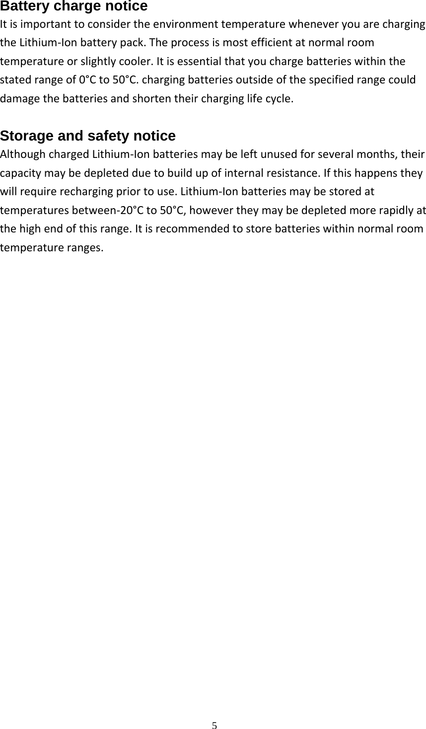  5Battery charge notice ItisimportanttoconsidertheenvironmenttemperaturewheneveryouarechargingtheLithium‐Ionbatterypack.Theprocessismostefficientatnormalroomtemperatureorslightlycooler.Itisessentialthatyouchargebatterieswithinthestatedrangeof0&deg;Cto50&deg;C.chargingbatteriesoutsideofthespecifiedrangecoulddamagethebatteriesandshortentheircharginglifecycle. Storage and safety notice AlthoughchargedLithium‐Ionbatteriesmaybeleftunusedforseveralmonths,theircapacitymaybedepletedduetobuildupofinternalresistance.Ifthishappenstheywillrequirerechargingpriortouse.Lithium‐Ionbatteriesmaybestoredattemperaturesbetween‐20&deg;Cto50&deg;C,howevertheymaybedepletedmorerapidlyatthehighendofthisrange.Itisrecommendedtostorebatterieswithinnormalroomtemperatureranges.                       