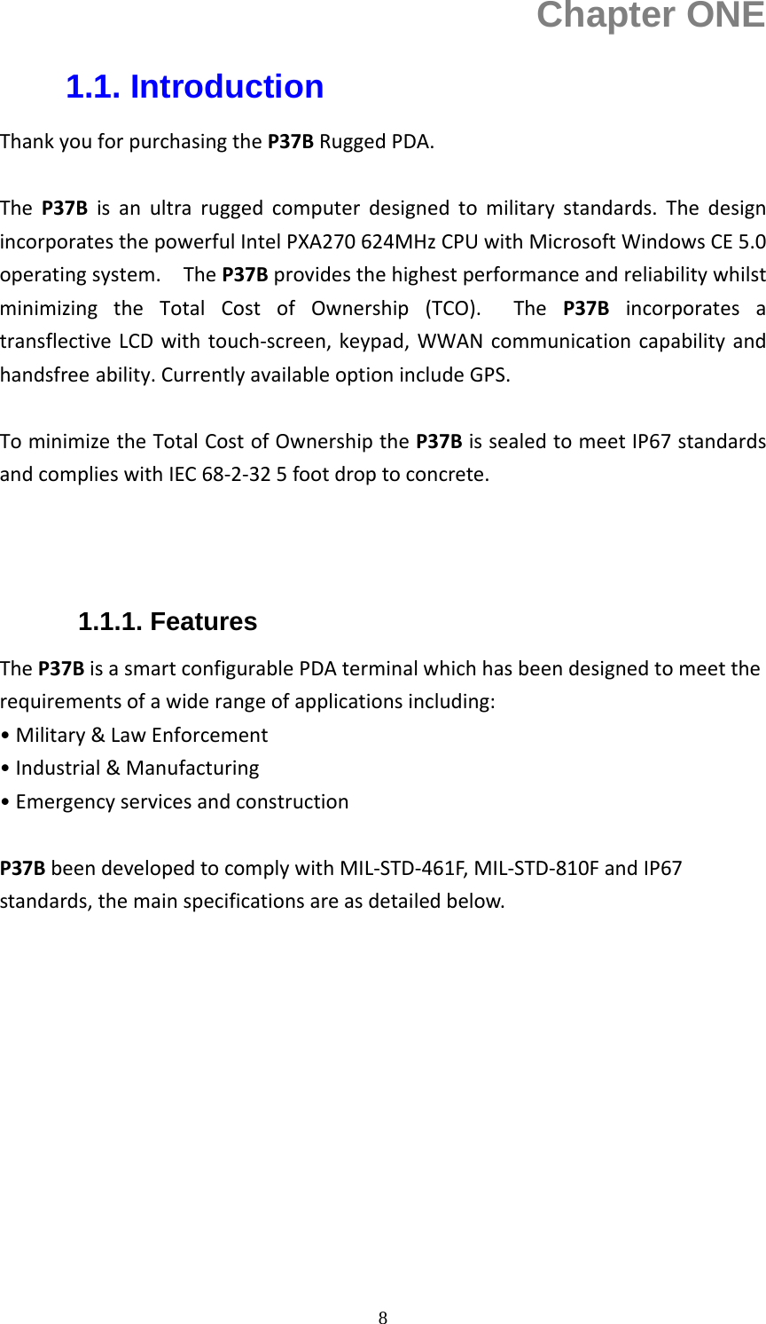  8Chapter ONE 1.1. Introduction ThankyouforpurchasingtheP37BRuggedPDA.TheP37Bisanultraruggedcomputerdesignedtomilitarystandards.ThedesignincorporatesthepowerfulIntelPXA270624MHzCPUwithMicrosoftWindowsCE5.0operatingsystem.TheP37BprovidesthehighestperformanceandreliabilitywhilstminimizingtheTotalCostofOwnership(TCO).TheP37BincorporatesatransflectiveLCDwithtouch‐screen,keypad,WWANcommunicationcapabilityandhandsfree ability.CurrentlyavailableoptionincludeGPS.TominimizetheTotalCostofOwnershiptheP37BissealedtomeetIP67standardsandcomplieswithIEC68‐2‐325footdroptoconcrete.  1.1.1. Features TheP37BisasmartconfigurablePDAterminalwhichhasbeendesignedtomeettherequirementsofawiderangeofapplicationsincluding:&bull;Military&amp;LawEnforcement&bull;Industrial&amp;Manufacturing&bull;EmergencyservicesandconstructionP37BbeendevelopedtocomplywithMIL‐STD‐461F,MIL‐STD‐810FandIP67standards,themainspecificationsareasdetailedbelow.           