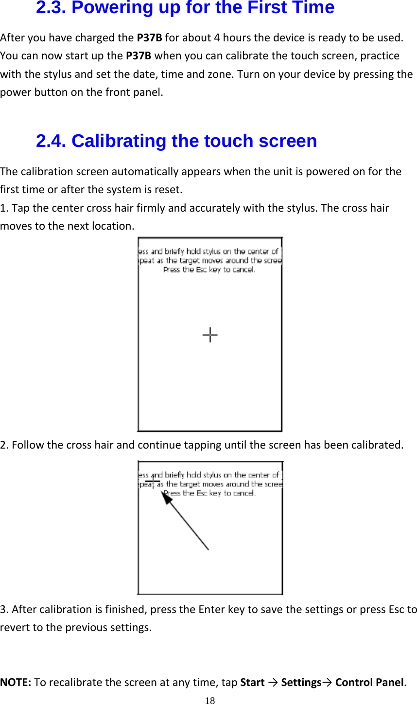  182.3. Powering up for the First Time AfteryouhavechargedtheP37Bforabout4hoursthedeviceisreadytobeused.YoucannowstartuptheP37Bwhenyoucancalibratethetouchscreen,practicewiththestylusandsetthedate,timeandzone.Turnonyourdevicebypressingthepowerbuttononthefrontpanel. 2.4. Calibrating the touch screen Thecalibrationscreenautomaticallyappearswhentheunitispoweredonforthefirsttimeorafterthesystemisreset.1.Tapthecentercrosshairfirmlyandaccuratelywiththestylus.Thecrosshairmovestothenextlocation.2.Followthecrosshairandcontinuetappinguntilthescreenhasbeencalibrated.3.Aftercalibrationisfinished,presstheEnterkeytosavethesettingsorpressEsctoreverttotheprevioussettings.  NOTE:Torecalibratethescreenatanytime,tapStart&rarr;Settings&rarr;ControlPanel.