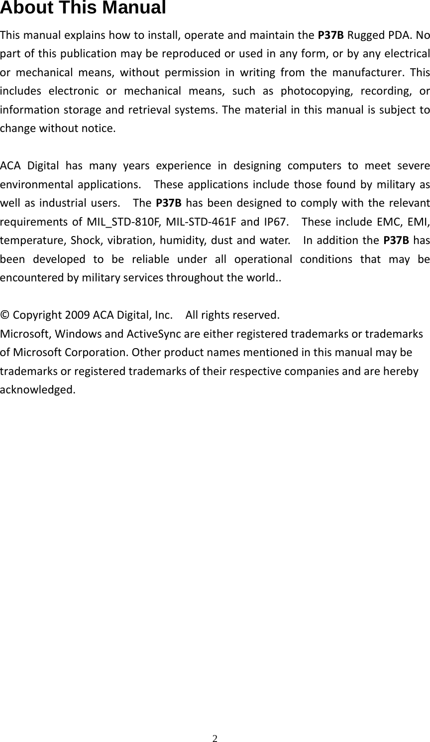  2About This Manual Thismanualexplainshowtoinstall,operateandmaintaintheP37BRuggedPDA.Nopartofthispublicationmaybereproducedorusedinanyform,orbyanyelectricalormechanicalmeans,withoutpermissioninwritingfromthemanufacturer.Thisincludeselectronicormechanicalmeans,suchasphotocopying,recording,orinformationstorageandretrievalsystems.Thematerialinthismanualissubjecttochangewithoutnotice.ACADigitalhasmanyyearsexperienceindesigningcomputerstomeetsevereenvironmentalapplications.Theseapplicationsincludethosefoundbymilitaryaswellasindustrialusers.TheP37BhasbeendesignedtocomplywiththerelevantrequirementsofMIL_STD‐810F,MIL‐STD‐461FandIP67.TheseincludeEMC,EMI,temperature,Shock,vibration,humidity,dustandwater.InadditiontheP37Bhasbeendevelopedtobereliableunderalloperationalconditionsthatmaybeencounteredbymilitaryservicesthroughouttheworld..&copy;Copyright2009ACADigital,Inc.Allrightsreserved.Microsoft,WindowsandActiveSyncareeitherregisteredtrademarksortrademarksofMicrosoftCorporation.Otherproductnamesmentionedinthismanualmaybetrademarksorregisteredtrademarksoftheirrespectivecompaniesandareherebyacknowledged.
