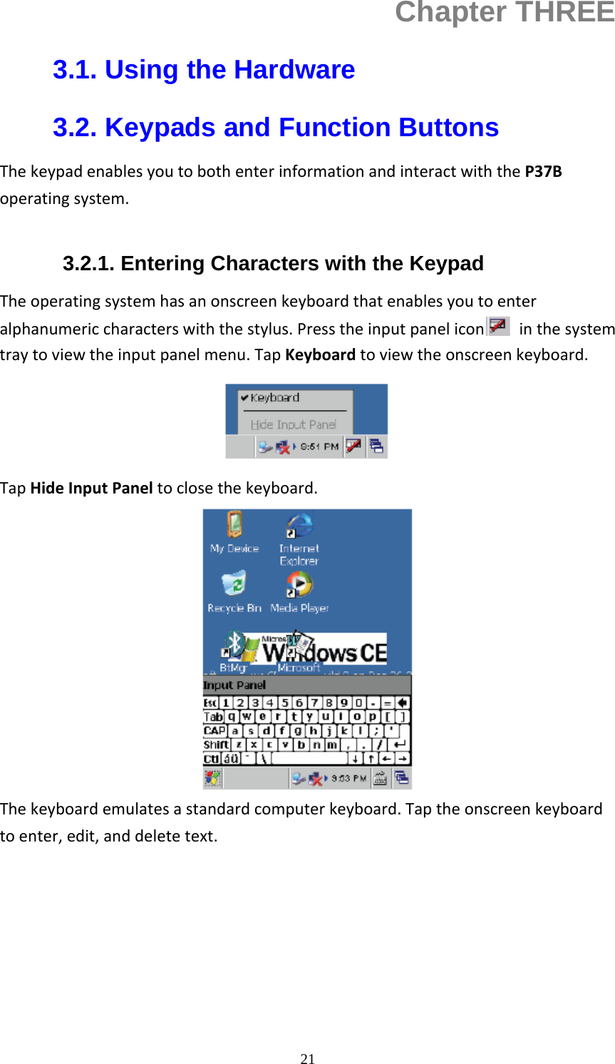  21Chapter THREE 3.1. Using the Hardware 3.2. Keypads and Function Buttons ThekeypadenablesyoutobothenterinformationandinteractwiththeP37Boperatingsystem. 3.2.1. Entering Characters with the Keypad Theoperatingsystemhasanonscreenkeyboardthatenablesyoutoenteralphanumericcharacterswiththestylus.Presstheinputpanelicon inthesystemtraytoviewtheinputpanelmenu.TapKeyboardtoviewtheonscreenkeyboard.TapHideInputPaneltoclosethekeyboard.Thekeyboardemulatesastandardcomputerkeyboard.Taptheonscreenkeyboardtoenter,edit,anddeletetext.     