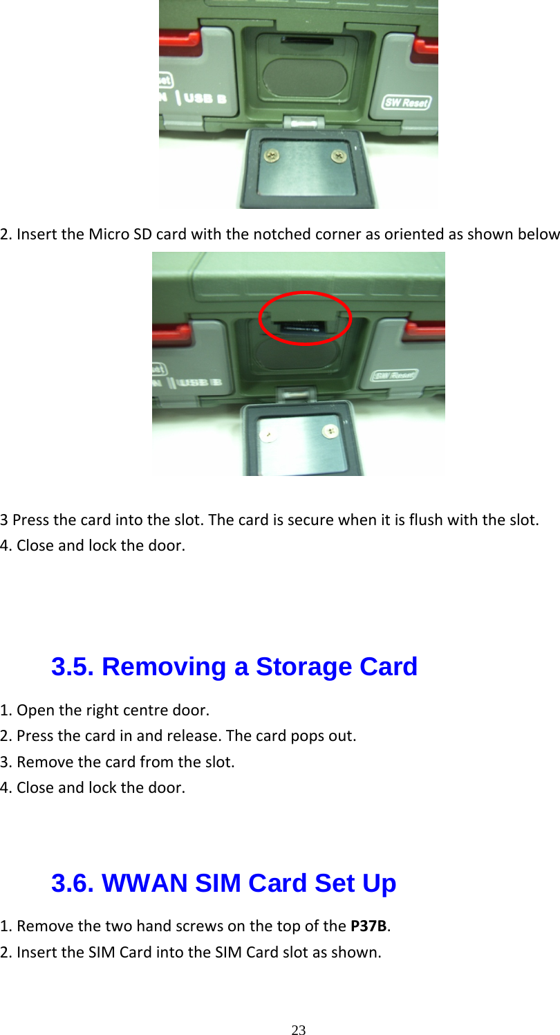  232.InserttheMicroSDcardwiththenotchedcornerasorientedasshownbelow  3Pressthecardintotheslot.Thecardissecurewhenitisflushwiththeslot.4.Closeandlockthedoor.3.5. Removing a Storage Card 1.Opentherightcentredoor.2.Pressthecardinandrelease.Thecardpopsout.3.Removethecardfromtheslot.4.Closeandlockthedoor.  3.6. WWAN SIM Card Set Up 1.RemovethetwohandscrewsonthetopoftheP37B.2.InserttheSIMCardintotheSIMCardslotasshown.