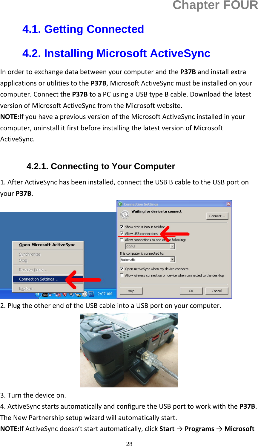 28Chapter FOUR 4.1. Getting Connected 4.2. Installing Microsoft ActiveSync InordertoexchangedatabetweenyourcomputerandtheP37BandinstallextraapplicationsorutilitiestotheP37B,MicrosoftActiveSyncmustbeinstalledonyourcomputer.ConnecttheP37BtoaPCusingaUSBtypeBcable.DownloadthelatestversionofMicrosoftActiveSyncfromtheMicrosoftwebsite.NOTE:IfyouhaveapreviousversionoftheMicrosoftActiveSyncinstalledinyourcomputer,uninstallitfirstbeforeinstallingthelatestversionofMicrosoftActiveSync. 4.2.1. Connecting to Your Computer 1.AfterActiveSynchasbeeninstalled,connecttheUSBBcabletotheUSBportonyourP37B.2.PlugtheotherendoftheUSBcableintoaUSBportonyourcomputer.3.Turnthedeviceon.4.ActiveSyncstartsautomaticallyandconfiguretheUSBporttoworkwiththeP37B.TheNewPartnershipsetupwizardwillautomaticallystart.NOTE:IfActiveSyncdoesn&rsquo;tstartautomatically,clickStart&rarr;Programs&rarr;Microsoft
