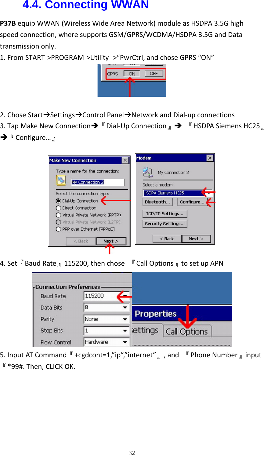  324.4. Connecting WWAN   P37BequipWWAN(WirelessWideAreaNetwork)moduleasHSDPA3.5Ghighspeedconnection,wheresupportsGSM/GPRS/WCDMA/HSDPA3.5GandDatatransmissiononly.1.FromSTART‐>PROGRAM‐>Utility‐>&ldquo;PwrCtrl,andchoseGPRS&ldquo;ON&rdquo;2.ChoseStart&AElig;Settings&AElig;ControlPanel&AElig;NetworkandDial‐upconnections3.TapMakeNewConnection&Icirc;『Dial‐UpConnection』&Icirc;『HSDPASiemensHC25』&Icirc;『Configure&hellip;』 4.Set『BaudRate』115200,thenchose『CallOptions』tosetupAPN5.InputATCommand『+cgdcont=1,&rdquo;ip&rdquo;,&rdquo;internet&rdquo;』,and『PhoneNumber』input『*99#.Then,CLICKOK.