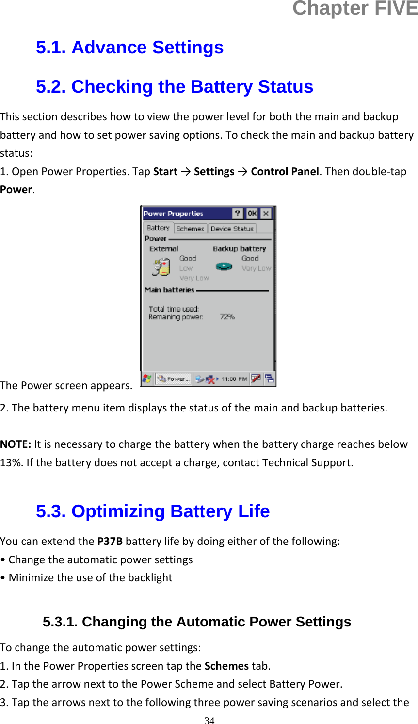  34Chapter FIVE 5.1. Advance Settings 5.2. Checking the Battery Status Thissectiondescribeshowtoviewthepowerlevelforboththemainandbackupbatteryandhowtosetpowersavingoptions.Tocheckthemainandbackupbatterystatus:1.OpenPowerProperties.TapStart&rarr;Settings&rarr;ControlPanel.Thendouble‐tapPower.ThePowerscreenappears. 2.Thebatterymenuitemdisplaysthestatusofthemainandbackupbatteries.NOTE:Itisnecessarytochargethebatterywhenthebatterychargereachesbelow13%.Ifthebatterydoesnotacceptacharge,contactTechnicalSupport. 5.3. Optimizing Battery Life YoucanextendtheP37Bbatterylifebydoingeitherofthefollowing:&bull;Changetheautomaticpowersettings&bull;Minimizetheuseofthebacklight5.3.1. Changing the Automatic Power Settings Tochangetheautomaticpowersettings:1.InthePowerPropertiesscreentaptheSchemestab.2.TapthearrownexttothePowerSchemeandselectBatteryPower.3.Tapthearrowsnexttothefollowingthreepowersavingscenariosandselectthe