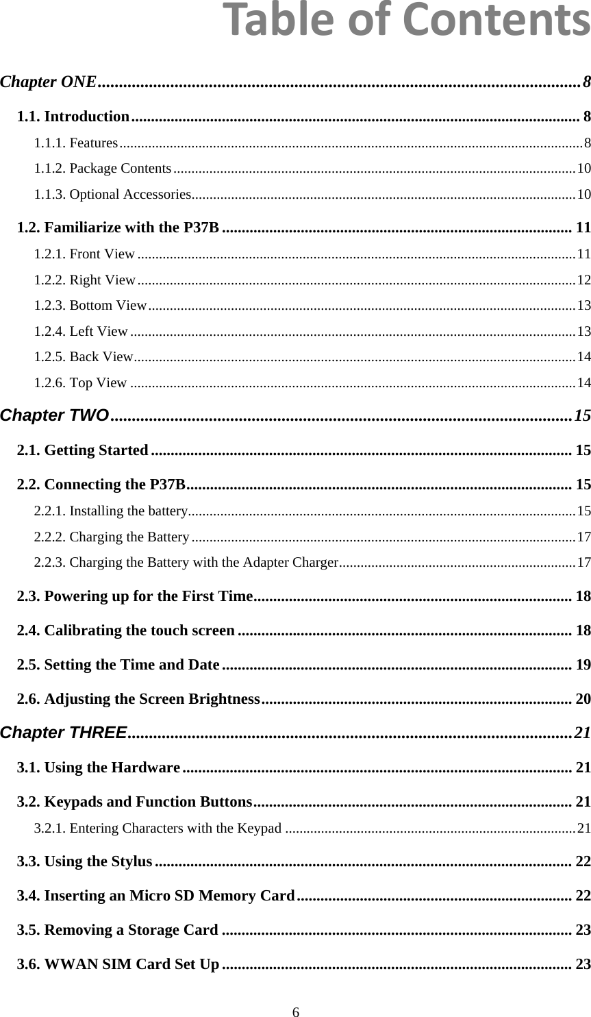  6TableofContentsChapter ONE.................................................................................................................8 1.1. Introduction.................................................................................................................. 8 1.1.1. Features.................................................................................................................................8 1.1.2. Package Contents................................................................................................................10 1.1.3. Optional Accessories...........................................................................................................10 1.2. Familiarize with the P37B ......................................................................................... 11 1.2.1. Front View..........................................................................................................................11 1.2.2. Right View..........................................................................................................................12 1.2.3. Bottom View.......................................................................................................................13 1.2.4. Left View............................................................................................................................13 1.2.5. Back View...........................................................................................................................14 1.2.6. Top View ............................................................................................................................14 Chapter TWO............................................................................................................15 2.1. Getting Started........................................................................................................... 15 2.2. Connecting the P37B.................................................................................................. 15 2.2.1. Installing the battery............................................................................................................15 2.2.2. Charging the Battery...........................................................................................................17 2.2.3. Charging the Battery with the Adapter Charger..................................................................17 2.3. Powering up for the First Time................................................................................. 18 2.4. Calibrating the touch screen ..................................................................................... 18 2.5. Setting the Time and Date......................................................................................... 19 2.6. Adjusting the Screen Brightness............................................................................... 20 Chapter THREE........................................................................................................21 3.1. Using the Hardware................................................................................................... 21 3.2. Keypads and Function Buttons................................................................................. 21 3.2.1. Entering Characters with the Keypad .................................................................................21 3.3. Using the Stylus.......................................................................................................... 22 3.4. Inserting an Micro SD Memory Card...................................................................... 22 3.5. Removing a Storage Card ......................................................................................... 23 3.6. WWAN SIM Card Set Up......................................................................................... 23 