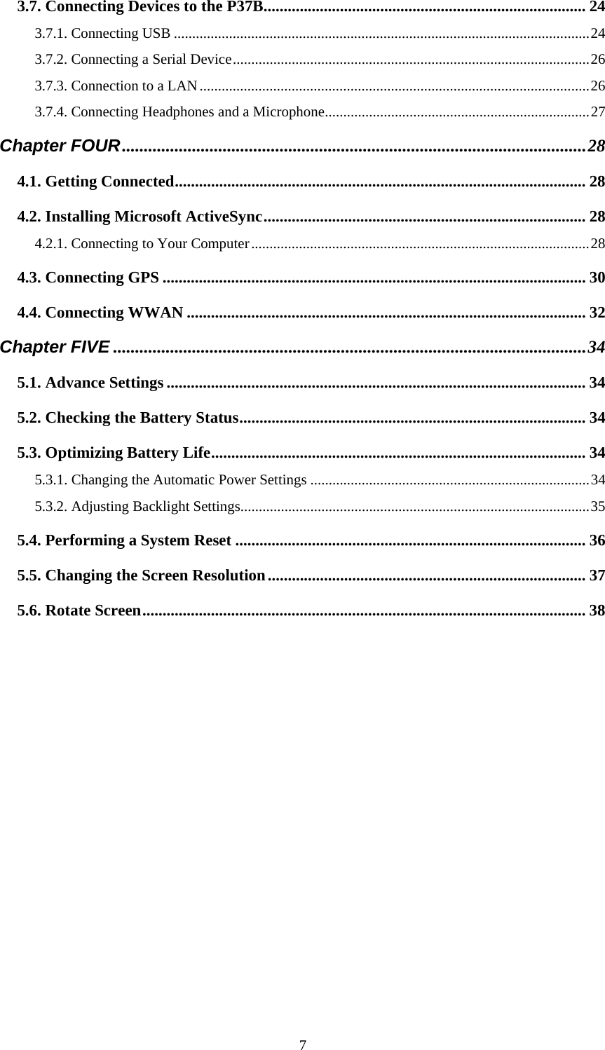  73.7. Connecting Devices to the P37B................................................................................ 24 3.7.1. Connecting USB .................................................................................................................24 3.7.2. Connecting a Serial Device.................................................................................................26 3.7.3. Connection to a LAN..........................................................................................................26 3.7.4. Connecting Headphones and a Microphone........................................................................27 Chapter FOUR..........................................................................................................28 4.1. Getting Connected...................................................................................................... 28 4.2. Installing Microsoft ActiveSync................................................................................ 28 4.2.1. Connecting to Your Computer............................................................................................28 4.3. Connecting GPS ......................................................................................................... 30 4.4. Connecting WWAN ................................................................................................... 32 Chapter FIVE ............................................................................................................34 5.1. Advance Settings ........................................................................................................ 34 5.2. Checking the Battery Status...................................................................................... 34 5.3. Optimizing Battery Life............................................................................................. 34 5.3.1. Changing the Automatic Power Settings ............................................................................34 5.3.2. Adjusting Backlight Settings...............................................................................................35 5.4. Performing a System Reset ....................................................................................... 36 5.5. Changing the Screen Resolution............................................................................... 37 5.6. Rotate Screen..............................................................................................................38            