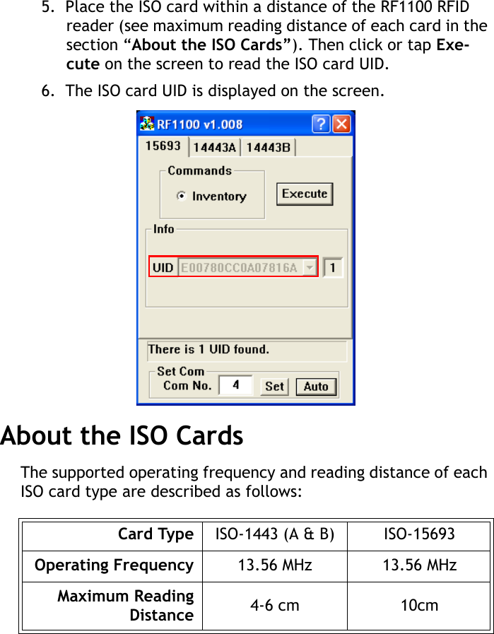 RF1100 User Guide85.  Place the ISO card within a distance of the RF1100 RFID reader (see maximum reading distance of each card in the section &ldquo;About the ISO Cards&rdquo;). Then click or tap Exe-cute on the screen to read the ISO card UID.6.  The ISO card UID is displayed on the screen.About the ISO CardsThe supported operating frequency and reading distance of each ISO card type are described as follows:Card Type ISO-1443 (A &amp; B) ISO-15693Operating Frequency 13.56 MHz 13.56 MHzMaximum ReadingDistance 4-6 cm 10cm