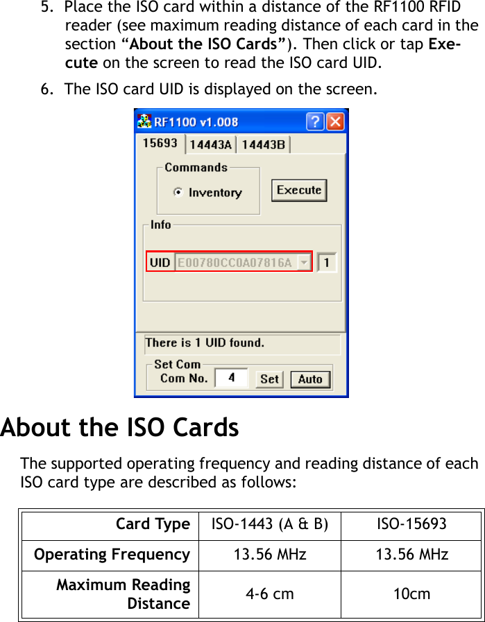 RF1100 User Guide85.  Place the ISO card within a distance of the RF1100 RFID reader (see maximum reading distance of each card in the section “About the ISO Cards”). Then click or tap Exe-cute on the screen to read the ISO card UID.6.  The ISO card UID is displayed on the screen.About the ISO CardsThe supported operating frequency and reading distance of each ISO card type are described as follows:Card Type ISO-1443 (A &amp; B) ISO-15693Operating Frequency 13.56 MHz 13.56 MHzMaximum ReadingDistance 4-6 cm 10cm