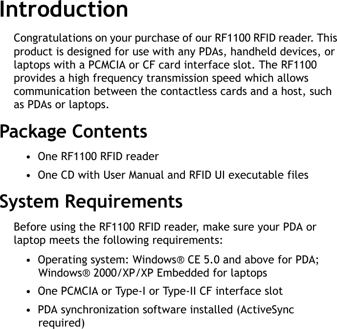 RF1100 User Guide1IntroductionCongratulations on your purchase of our RF1100 RFID reader. This product is designed for use with any PDAs, handheld devices, or laptops with a PCMCIA or CF card interface slot. The RF1100 provides a high frequency transmission speed which allows communication between the contactless cards and a host, such as PDAs or laptops.Package Contents&bull;  One RF1100 RFID reader&bull;  One CD with User Manual and RFID UI executable filesSystem RequirementsBefore using the RF1100 RFID reader, make sure your PDA or laptop meets the following requirements:&bull;  Operating system: Windows&reg; CE 5.0 and above for PDA; Windows&reg; 2000/XP/XP Embedded for laptops&bull;  One PCMCIA or Type-I or Type-II CF interface slot&bull;  PDA synchronization software installed (ActiveSync required)
