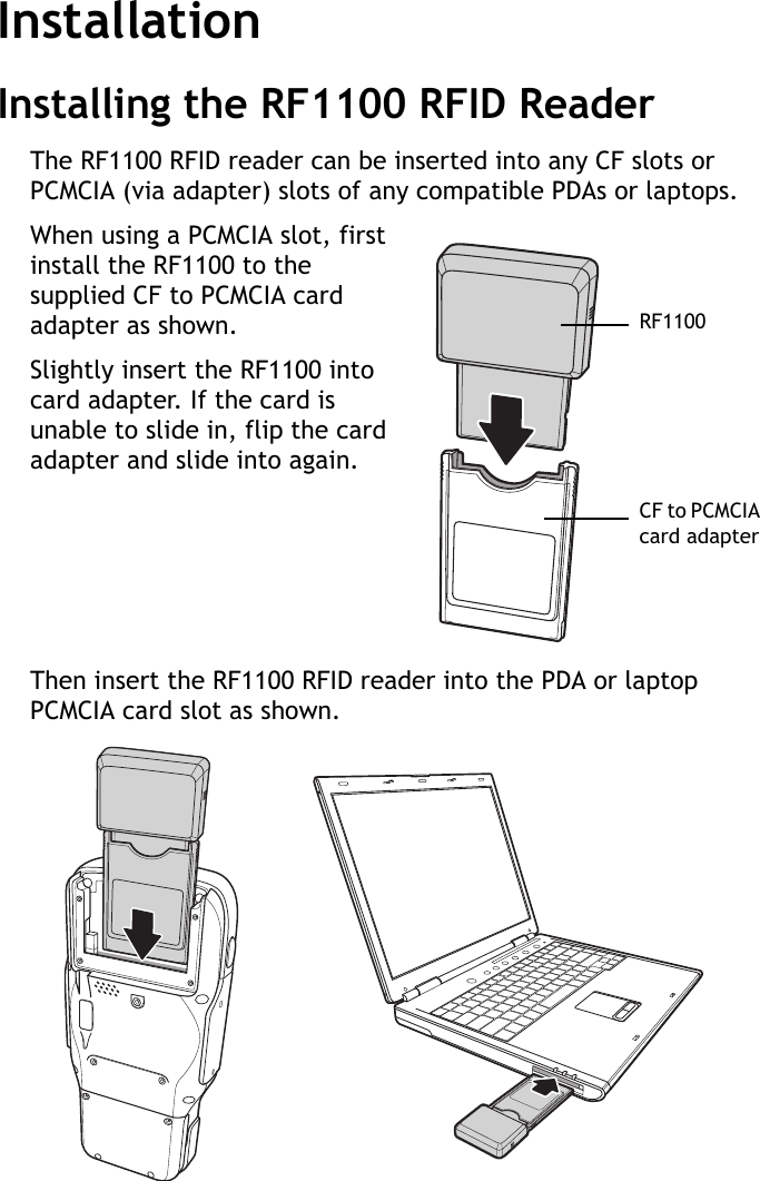 RF1100 User Guide2InstallationInstalling the RF1100 RFID ReaderThe RF1100 RFID reader can be inserted into any CF slots or PCMCIA (via adapter) slots of any compatible PDAs or laptops.When using a PCMCIA slot, first install the RF1100 to the supplied CF to PCMCIA card adapter as shown.Slightly insert the RF1100 into card adapter. If the card is unable to slide in, flip the card adapter and slide into again.Then insert the RF1100 RFID reader into the PDA or laptop PCMCIA card slot as shown.RF1100CF to PCMCIA card adapter