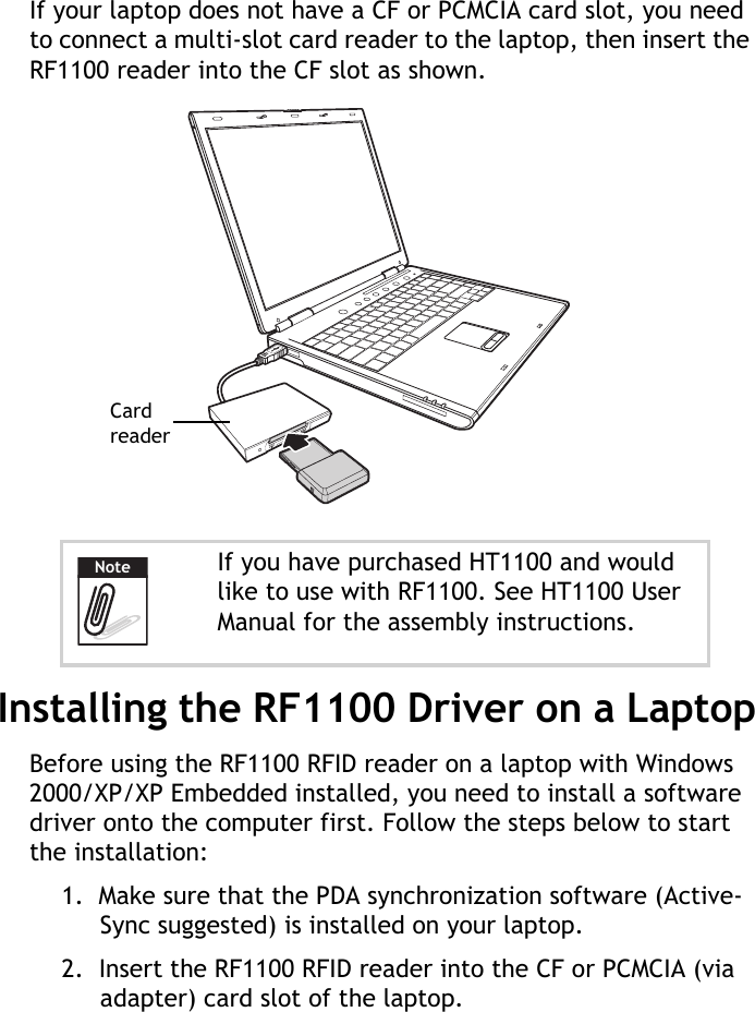 RF1100 User Guide3If your laptop does not have a CF or PCMCIA card slot, you need to connect a multi-slot card reader to the laptop, then insert the RF1100 reader into the CF slot as shown.Installing the RF1100 Driver on a LaptopBefore using the RF1100 RFID reader on a laptop with Windows 2000/XP/XP Embedded installed, you need to install a software driver onto the computer first. Follow the steps below to start the installation:1.  Make sure that the PDA synchronization software (Active-Sync suggested) is installed on your laptop.2.  Insert the RF1100 RFID reader into the CF or PCMCIA (via adapter) card slot of the laptop.If you have purchased HT1100 and would like to use with RF1100. See HT1100 User Manual for the assembly instructions.Card readerNote