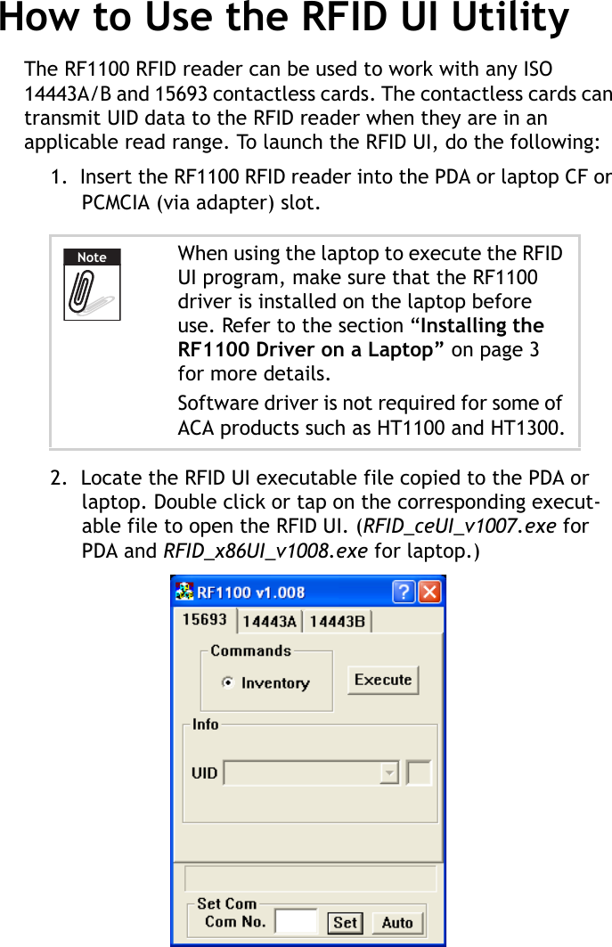 RF1100 User Guide6How to Use the RFID UI UtilityThe RF1100 RFID reader can be used to work with any ISO 14443A/B and 15693 contactless cards. The contactless cards can transmit UID data to the RFID reader when they are in an applicable read range. To launch the RFID UI, do the following:1.  Insert the RF1100 RFID reader into the PDA or laptop CF or PCMCIA (via adapter) slot.2.  Locate the RFID UI executable file copied to the PDA or laptop. Double click or tap on the corresponding execut-able file to open the RFID UI. (RFID_ceUI_v1007.exe for PDA and RFID_x86UI_v1008.exe for laptop.)When using the laptop to execute the RFID UI program, make sure that the RF1100 driver is installed on the laptop before use. Refer to the section “Installing the RF1100 Driver on a Laptop” on page 3 for more details.Software driver is not required for some of ACA products such as HT1100 and HT1300.Note