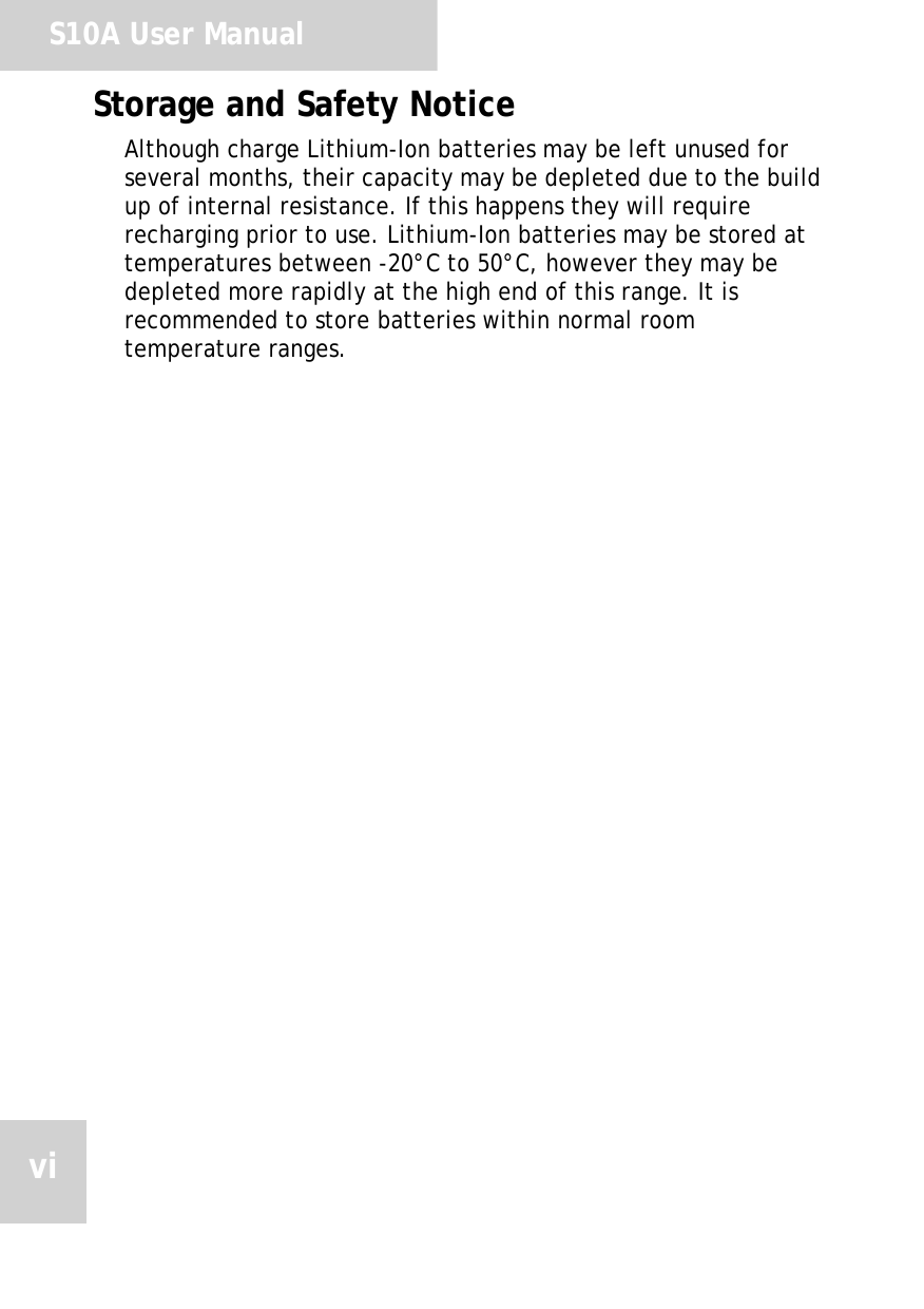 S10A User ManualviStorage and Safety NoticeAlthough charge Lithium-Ion batteries may be left unused for several months, their capacity may be depleted due to the build up of internal resistance. If this happens they will require recharging prior to use. Lithium-Ion batteries may be stored at temperatures between -20&deg;C to 50&deg;C, however they may be depleted more rapidly at the high end of this range. It is recommended to store batteries within normal room temperature ranges.