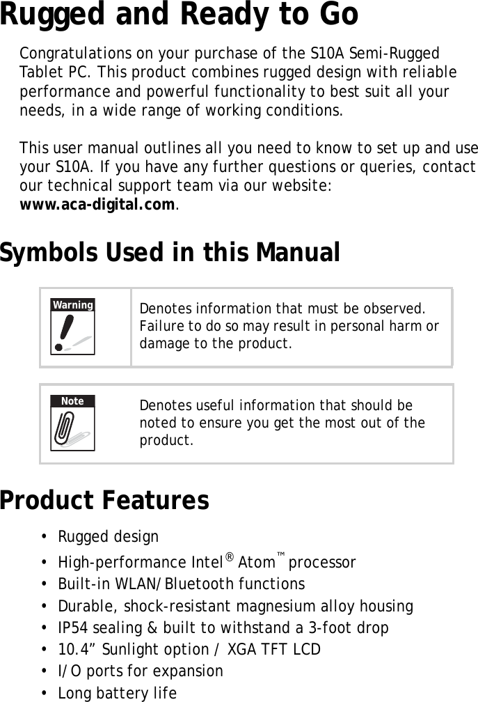 S10A User Manual1Rugged and Ready to GoCongratulations on your purchase of the S10A Semi-Rugged Tablet PC. This product combines rugged design with reliable performance and powerful functionality to best suit all your needs, in a wide range of working conditions.This user manual outlines all you need to know to set up and use your S10A. If you have any further questions or queries, contact our technical support team via our website: www.aca-digital.com.Symbols Used in this ManualProduct Features&bull;  Rugged design&bull;  High-performance Intel&reg; Atom&trade; processor&bull;  Built-in WLAN/Bluetooth functions &bull;  Durable, shock-resistant magnesium alloy housing&bull;  IP54 sealing &amp; built to withstand a 3-foot drop&bull;  10.4&rdquo; Sunlight option / XGA TFT LCD&bull;  I/O ports for expansion&bull;  Long battery lifeDenotes information that must be observed. Failure to do so may result in personal harm or damage to the product.Denotes useful information that should be noted to ensure you get the most out of the product.WarningNote