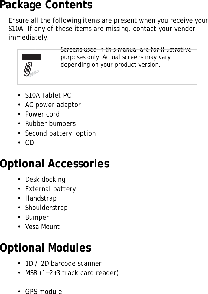 S10A User Manual2Package ContentsEnsure all the following items are present when you receive your S10A. If any of these items are missing, contact your vendor immediately.&bull;  S10A Tablet PC&bull;  AC power adaptor&bull;  Power cord&bull;  Rubber bumpers&bull;  Second battery  option&bull;  CDOptional Accessories&bull;  Desk docking&bull;  External battery&bull;  Handstrap&bull;  Shoulderstrap&bull;  Bumper&bull;  Vesa MountOptional Modules&bull;  1D / 2D barcode scanner&bull;  MSR (1+2+3 track card reader)  &bull;  GPS moduleScreens used in this manual are for illustrative purposes only. Actual screens may vary depending on your product version.Note