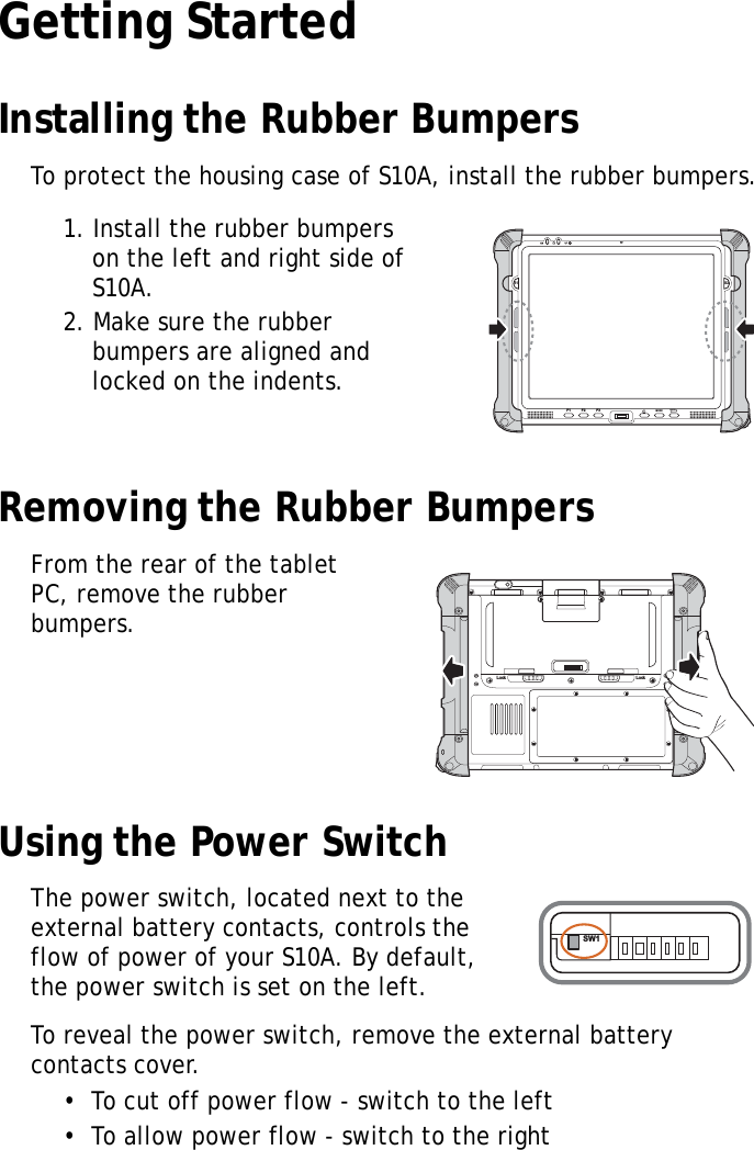 S10A User Manual8Getting StartedInstalling the Rubber BumpersTo protect the housing case of S10A, install the rubber bumpers.1. Install the rubber bumpers on the left and right side of S10A.2. Make sure the rubber bumpers are aligned and locked on the indents.Removing the Rubber BumpersFrom the rear of the tablet PC, remove the rubber bumpers.Using the Power SwitchThe power switch, located next to the external battery contacts, controls the flow of power of your S10A. By default, the power switch is set on the left.To reveal the power switch, remove the external battery contacts cover.&bull;  To cut off power flow - switch to the left&bull;  To allow power flow - switch to the rightS1 S2F1 F2 F3MODEENTERLock LockSW1