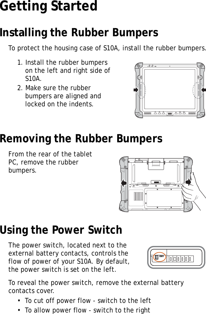 S10A User Manual8Getting StartedInstalling the Rubber BumpersTo protect the housing case of S10A, install the rubber bumpers.1. Install the rubber bumpers on the left and right side of S10A.2. Make sure the rubber bumpers are aligned and locked on the indents.Removing the Rubber BumpersFrom the rear of the tablet PC, remove the rubber bumpers.Using the Power SwitchThe power switch, located next to the external battery contacts, controls the flow of power of your S10A. By default, the power switch is set on the left.To reveal the power switch, remove the external battery contacts cover.•  To cut off power flow - switch to the left•  To allow power flow - switch to the rightS1 S2F1 F2 F3MODEENTERLock LockSW1