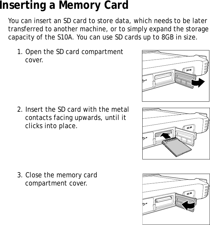 S10A User Manual9Inserting a Memory CardYou can insert an SD card to store data, which needs to be later transferred to another machine, or to simply expand the storage capacity of the S10A. You can use SD cards up to 8GB in size.1. Open the SD card compartment cover.2. Insert the SD card with the metal contacts facing upwards, until it clicks into place.3. Close the memory card compartment cover.DC INDC INDC IN