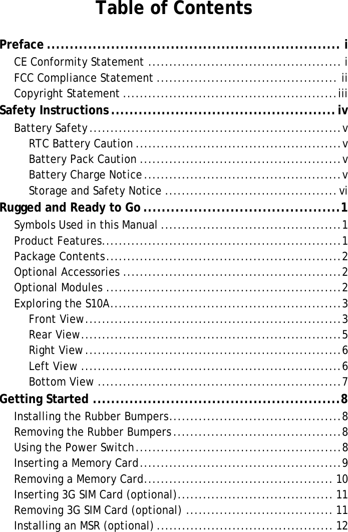 S10A User ManualTable of ContentsPreface ................................................................ iCE Conformity Statement .............................................. iFCC Compliance Statement ........................................... iiCopyright Statement ...................................................iiiSafety Instructions .................................................ivBattery Safety............................................................vRTC Battery Caution .................................................vBattery Pack Caution ................................................vBattery Charge Notice...............................................vStorage and Safety Notice .........................................viRugged and Ready to Go ...........................................1Symbols Used in this Manual ...........................................1Product Features.........................................................1Package Contents........................................................2Optional Accessories ....................................................2Optional Modules ........................................................2Exploring the S10A.......................................................3Front View.............................................................3Rear View..............................................................5Right View.............................................................6Left View ..............................................................6Bottom View ..........................................................7Getting Started ......................................................8Installing the Rubber Bumpers.........................................8Removing the Rubber Bumpers ........................................8Using the Power Switch.................................................8Inserting a Memory Card................................................9Removing a Memory Card............................................. 10Inserting 3G SIM Card (optional)..................................... 11Removing 3G SIM Card (optional) ................................... 11Installing an MSR (optional) .......................................... 12