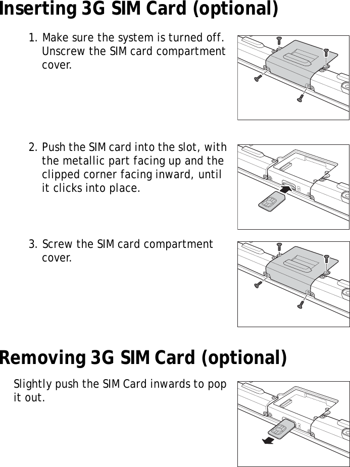 S10A User Manual11Inserting 3G SIM Card (optional)1. Make sure the system is turned off. Unscrew the SIM card compartment cover.2. Push the SIM card into the slot, with the metallic part facing up and the clipped corner facing inward, until it clicks into place.3. Screw the SIM card compartment cover.Removing 3G SIM Card (optional)Slightly push the SIM Card inwards to pop it out. 
