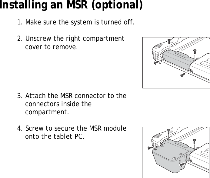 S10A User Manual12Installing an MSR (optional)1. Make sure the system is turned off.2. Unscrew the right compartment cover to remove.3. Attach the MSR connector to the connectors inside the compartment.4. Screw to secure the MSR module onto the tablet PC.
