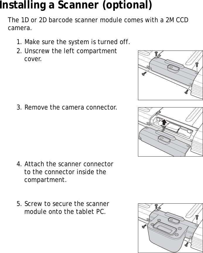 S10A User Manual13Installing a Scanner (optional)The 1D or 2D barcode scanner module comes with a 2M CCD camera.1. Make sure the system is turned off.2. Unscrew the left compartment cover.3. Remove the camera connector.4. Attach the scanner connector to the connector inside the compartment.5. Screw to secure the scanner module onto the tablet PC.