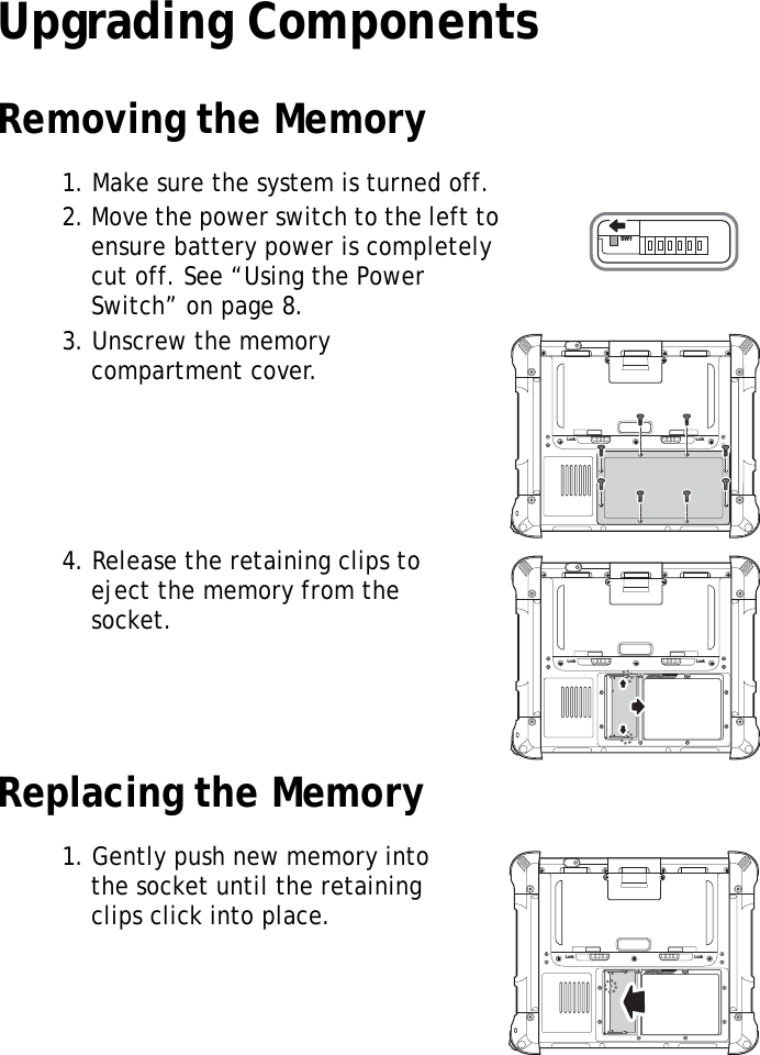 S10A User Manual14Upgrading ComponentsRemoving the Memory1. Make sure the system is turned off.2. Move the power switch to the left to ensure battery power is completely cut off. See &ldquo;Using the Power Switch&rdquo; on page 8.3. Unscrew the memory compartment cover.4. Release the retaining clips to eject the memory from the socket.Replacing the Memory1. Gently push new memory into the socket until the retaining clips click into place.SW1Lock LockLock LockLock Lock