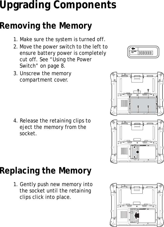 S10A User Manual14Upgrading ComponentsRemoving the Memory1. Make sure the system is turned off.2. Move the power switch to the left to ensure battery power is completely cut off. See “Using the Power Switch” on page 8.3. Unscrew the memory compartment cover.4. Release the retaining clips to eject the memory from the socket.Replacing the Memory1. Gently push new memory into the socket until the retaining clips click into place.SW1Lock LockLock LockLock Lock