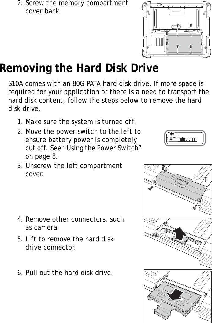 S10A User Manual152. Screw the memory compartment cover back.Removing the Hard Disk DriveS10A comes with an 80G PATA hard disk drive. If more space is required for your application or there is a need to transport the hard disk content, follow the steps below to remove the hard disk drive.1. Make sure the system is turned off.2. Move the power switch to the left to ensure battery power is completely cut off. See &ldquo;Using the Power Switch&rdquo; on page 8.3. Unscrew the left compartment cover.4. Remove other connectors, such as camera.5. Lift to remove the hard disk drive connector.6. Pull out the hard disk drive.Lock LockSW1