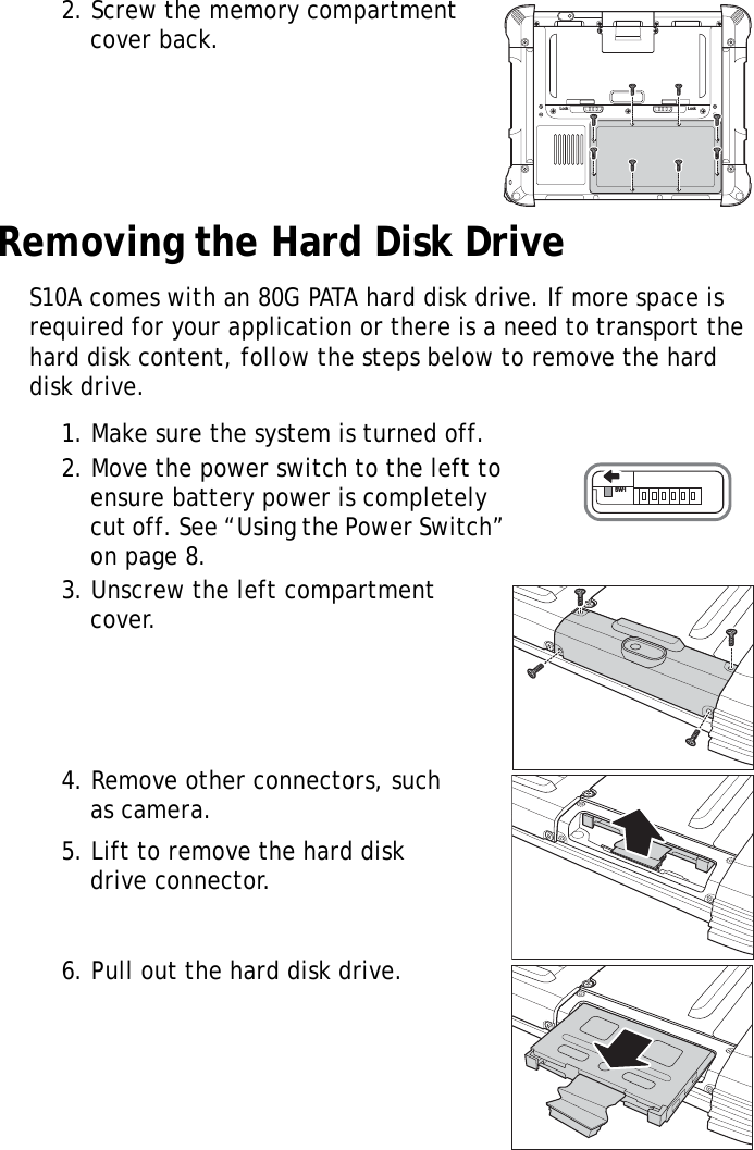 S10A User Manual152. Screw the memory compartment cover back.Removing the Hard Disk DriveS10A comes with an 80G PATA hard disk drive. If more space is required for your application or there is a need to transport the hard disk content, follow the steps below to remove the hard disk drive.1. Make sure the system is turned off.2. Move the power switch to the left to ensure battery power is completely cut off. See “Using the Power Switch” on page 8.3. Unscrew the left compartment cover.4. Remove other connectors, such as camera.5. Lift to remove the hard disk drive connector.6. Pull out the hard disk drive.Lock LockSW1