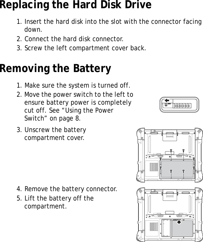 S10A User Manual16Replacing the Hard Disk Drive1. Insert the hard disk into the slot with the connector facing down.2. Connect the hard disk connector.3. Screw the left compartment cover back.Removing the Battery1. Make sure the system is turned off.2. Move the power switch to the left to ensure battery power is completely cut off. See &ldquo;Using the Power Switch&rdquo; on page 8.3. Unscrew the battery compartment cover.4. Remove the battery connector.5. Lift the battery off the compartment.SW1Lock LockLock Lock