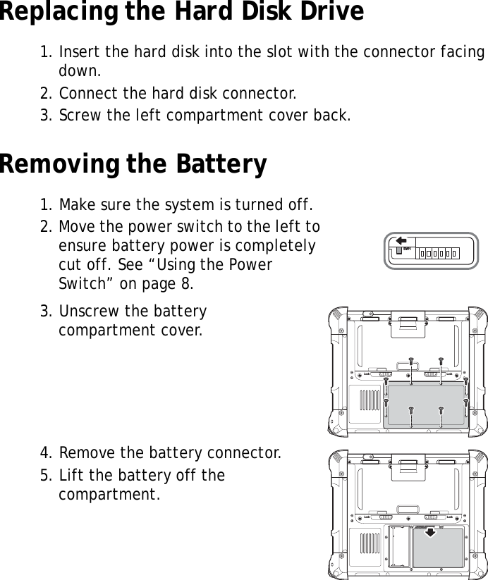 S10A User Manual16Replacing the Hard Disk Drive1. Insert the hard disk into the slot with the connector facing down.2. Connect the hard disk connector.3. Screw the left compartment cover back.Removing the Battery1. Make sure the system is turned off.2. Move the power switch to the left to ensure battery power is completely cut off. See “Using the Power Switch” on page 8.3. Unscrew the battery compartment cover.4. Remove the battery connector.5. Lift the battery off the compartment.SW1Lock LockLock Lock