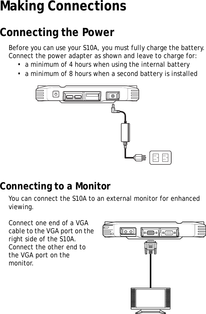 S10A User Manual18Making ConnectionsConnecting the PowerBefore you can use your S10A, you must fully charge the battery. Connect the power adapter as shown and leave to charge for:&bull;  a minimum of 4 hours when using the internal battery&bull;  a minimum of 8 hours when a second battery is installedConnecting to a MonitorYou can connect the S10A to an external monitor for enhanced viewing.Connect one end of a VGA cable to the VGA port on the right side of the S10A. Connect the other end to the VGA port on the monitor.