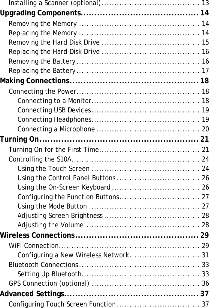 S10A User ManualInstalling a Scanner (optional)....................................... 13Upgrading Components...........................................14Removing the Memory ................................................ 14Replacing the Memory ................................................ 14Removing the Hard Disk Drive ....................................... 15Replacing the Hard Disk Drive ....................................... 16Removing the Battery................................................. 16Replacing the Battery................................................. 17Making Connections...............................................18Connecting the Power................................................. 18Connecting to a Monitor........................................... 18Connecting USB Devices........................................... 19Connecting Headphones........................................... 19Connecting a Microphone ......................................... 20Turning On..........................................................21Turning On for the First Time........................................ 21Controlling the S10A................................................... 24Using the Touch Screen ........................................... 24Using the Control Panel Buttons ................................. 26Using the On-Screen Keyboard ................................... 26Configuring the Function Buttons................................ 27Using the Mode Button ............................................ 27Adjusting Screen Brightness ...................................... 28Adjusting the Volume.............................................. 28Wireless Connections.............................................29WiFi Connection........................................................ 29Configuring a New Wireless Network............................ 31Bluetooth Connections................................................ 33Setting Up Bluetooth............................................... 33GPS Connection (optional) ........................................... 36Advanced Settings.................................................37Configuring Touch Screen Function................................. 37