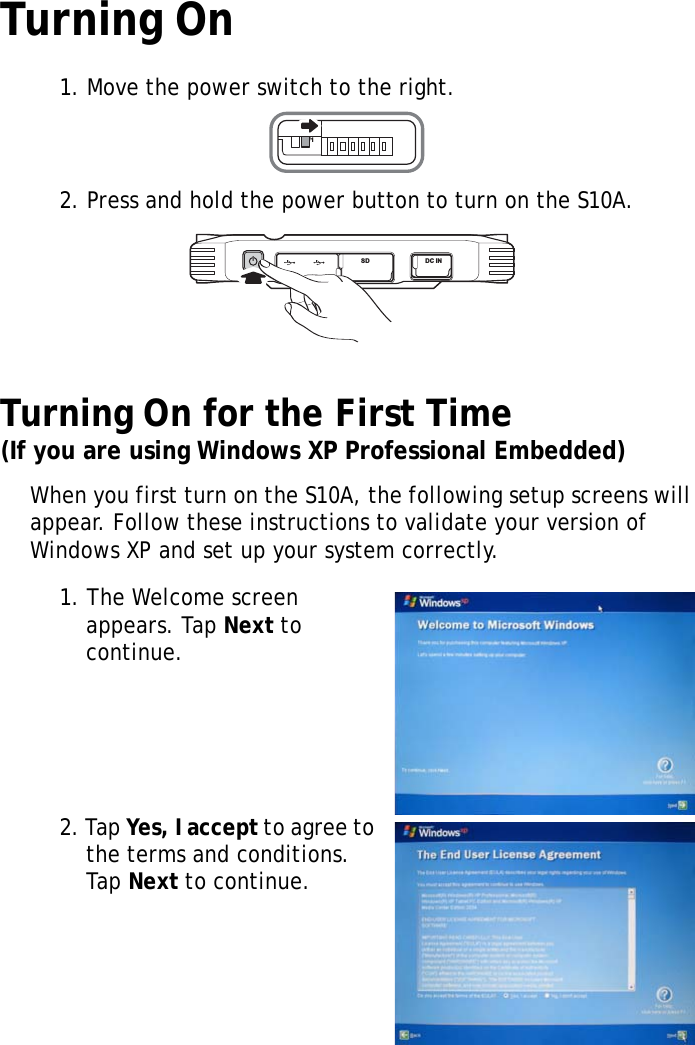 S10A User Manual21Turning On1. Move the power switch to the right.2. Press and hold the power button to turn on the S10A.Turning On for the First Time(If you are using Windows XP Professional Embedded)When you first turn on the S10A, the following setup screens will appear. Follow these instructions to validate your version of Windows XP and set up your system correctly.1. The Welcome screen appears. Tap Next to continue.2. Tap Yes, I accept to agree to the terms and conditions. Tap Next to continue.SW1SD DC IN