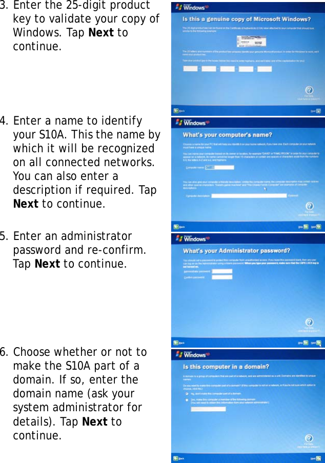 S10A User Manual223. Enter the 25-digit product key to validate your copy of Windows. Tap Next to continue. 4. Enter a name to identify your S10A. This the name by which it will be recognized on all connected networks. You can also enter a description if required. Tap Next to continue.5. Enter an administrator password and re-confirm. Tap Next to continue.6. Choose whether or not to make the S10A part of a domain. If so, enter the domain name (ask your system administrator for details). Tap Next to continue.