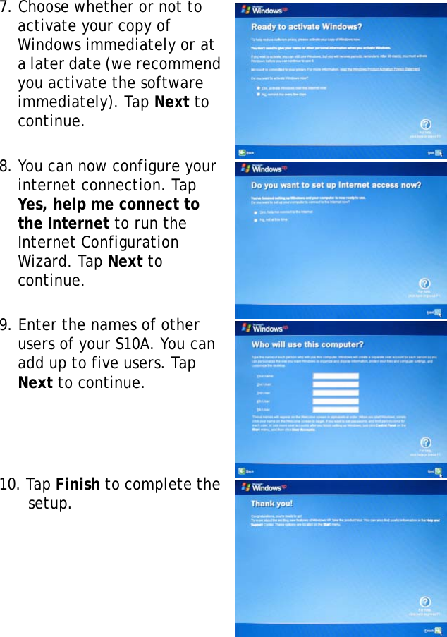 S10A User Manual237. Choose whether or not to activate your copy of Windows immediately or at a later date (we recommend you activate the software immediately). Tap Next to continue.8. You can now configure your internet connection. Tap Yes, help me connect to the Internet to run the Internet Configuration Wizard. Tap Next to continue.9. Enter the names of other users of your S10A. You can add up to five users. Tap Next to continue.10. Tap Finish to complete the setup.