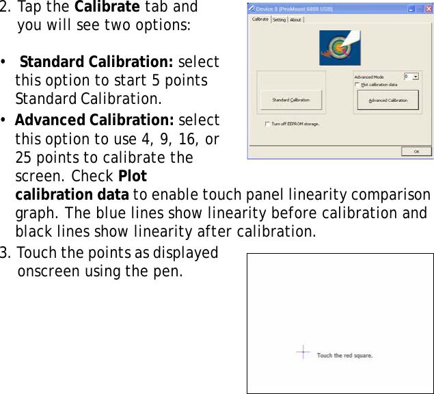 S10A User Manual252. Tap the Calibrate tab and you will see two options:  &bull;   Standard Calibration: select this option to start 5 points Standard Calibration.                  &bull;  Advanced Calibration: select this option to use 4, 9, 16, or 25 points to calibrate the screen. Check Plot calibration data to enable touch panel linearity comparison graph. The blue lines show linearity before calibration and black lines show linearity after calibration.3. Touch the points as displayed onscreen using the pen.