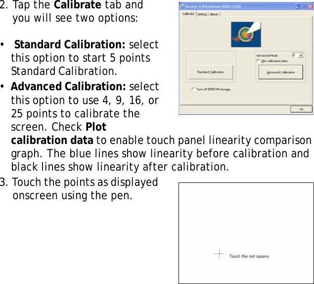 S10A User Manual252. Tap the Calibrate tab and you will see two options:  •   Standard Calibration: select this option to start 5 points Standard Calibration.                  •  Advanced Calibration: select this option to use 4, 9, 16, or 25 points to calibrate the screen. Check Plot calibration data to enable touch panel linearity comparison graph. The blue lines show linearity before calibration and black lines show linearity after calibration.3. Touch the points as displayed onscreen using the pen.