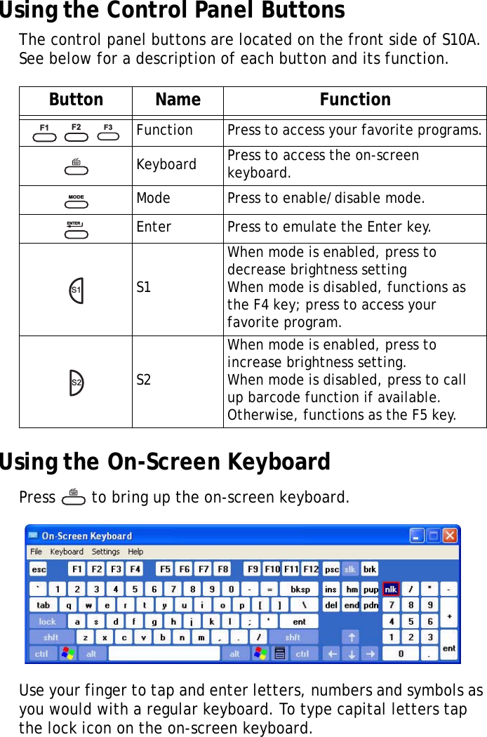 S10A User Manual26Using the Control Panel ButtonsThe control panel buttons are located on the front side of S10A. See below for a description of each button and its function.Using the On-Screen KeyboardPress   to bring up the on-screen keyboard.Use your finger to tap and enter letters, numbers and symbols as you would with a regular keyboard. To type capital letters tap the lock icon on the on-screen keyboard.Button Name Function   Function Press to access your favorite programs.Keyboard Press to access the on-screen keyboard.Mode Press to enable/disable mode.Enter Press to emulate the Enter key.S1When mode is enabled, press to decrease brightness settingWhen mode is disabled, functions as the F4 key; press to access your favorite program.S2When mode is enabled, press to increase brightness setting.When mode is disabled, press to call up barcode function if available. Otherwise, functions as the F5 key.F1F2F3MODEENTERS1S2