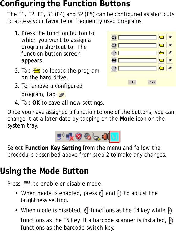 S10A User Manual27Configuring the Function ButtonsThe F1, F2, F3, S1 (F4) and S2 (F5) can be configured as shortcuts to access your favorite or frequently used programs.1. Press the function button to which you want to assign a program shortcut to. The function button screen appears.2. Tap   to locate the program on the hard drive.3. To remove a configured program, tap  .4. Tap OK to save all new settings.Once you have assigned a function to one of the buttons, you can change it at a later date by tapping on the Mode icon on the system tray.Select Function Key Setting from the menu and follow the procedure described above from step 2 to make any changes.Using the Mode ButtonPress   to enable or disable mode.&bull;  When mode is enabled, press   and   to adjust the brightness setting.&bull;  When mode is disabled,   functions as the F4 key while    functions as the F5 key. If a barcode scanner is installed,   functions as the barcode switch key.MODES1S2S1S2S2