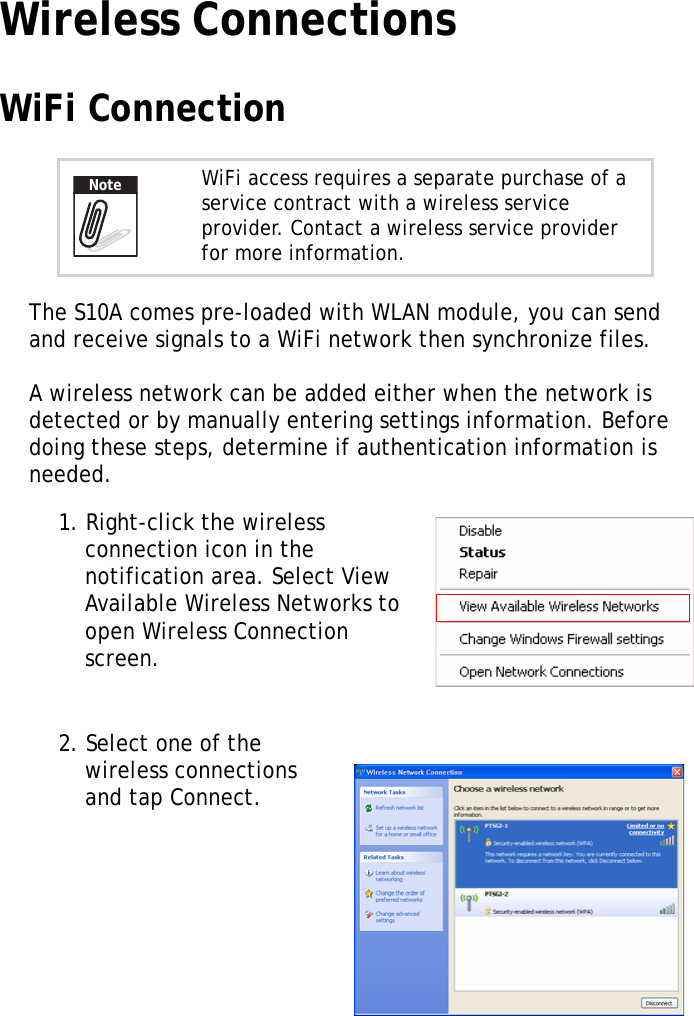 S10A User Manual29Wireless ConnectionsWiFi ConnectionThe S10A comes pre-loaded with WLAN module, you can send and receive signals to a WiFi network then synchronize files.A wireless network can be added either when the network is detected or by manually entering settings information. Before doing these steps, determine if authentication information is needed.1. Right-click the wireless connection icon in the notification area. Select View Available Wireless Networks to open Wireless Connection screen. 2. Select one of the wireless connections and tap Connect.WiFi access requires a separate purchase of a service contract with a wireless service provider. Contact a wireless service provider for more information.Note
