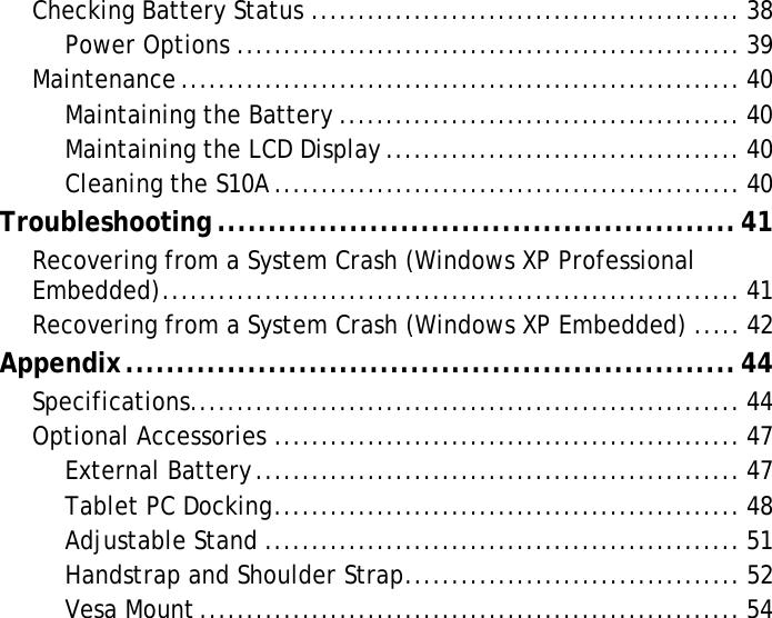 S10A User ManualChecking Battery Status .............................................. 38Power Options ...................................................... 39Maintenance ............................................................ 40Maintaining the Battery ........................................... 40Maintaining the LCD Display ...................................... 40Cleaning the S10A.................................................. 40Troubleshooting ...................................................41Recovering from a System Crash (Windows XP Professional Embedded).............................................................. 41Recovering from a System Crash (Windows XP Embedded) ..... 42Appendix............................................................44Specifications........................................................... 44Optional Accessories .................................................. 47External Battery.................................................... 47Tablet PC Docking.................................................. 48Adjustable Stand ................................................... 51Handstrap and Shoulder Strap.................................... 52Vesa Mount .......................................................... 54
