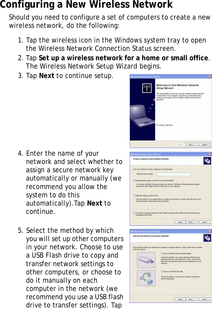 S10A User Manual31Configuring a New Wireless NetworkShould you need to configure a set of computers to create a new wireless network, do the following:1. Tap the wireless icon in the Windows system tray to open the Wireless Network Connection Status screen.2. Tap Set up a wireless network for a home or small office. The Wireless Network Setup Wizard begins.3. Tap Next to continue setup.4. Enter the name of your network and select whether to assign a secure network key automatically or manually (we recommend you allow the system to do this automatically).Tap Next to continue.5. Select the method by which you will set up other computers in your network. Choose to use a USB Flash drive to copy and transfer network settings to other computers, or choose to do it manually on each computer in the network (we recommend you use a USB flash drive to transfer settings). Tap 