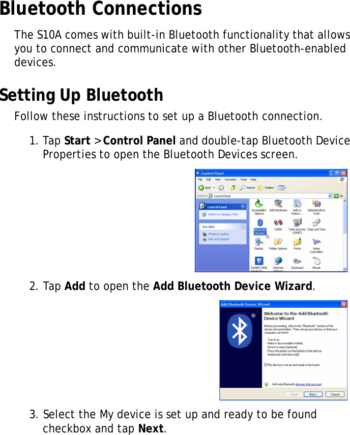 S10A User Manual33Bluetooth ConnectionsThe S10A comes with built-in Bluetooth functionality that allows you to connect and communicate with other Bluetooth-enabled devices.Setting Up BluetoothFollow these instructions to set up a Bluetooth connection.1. Tap Start &gt; Control Panel and double-tap Bluetooth Device Properties to open the Bluetooth Devices screen.2. Tap Add to open the Add Bluetooth Device Wizard.3. Select the My device is set up and ready to be found checkbox and tap Next.